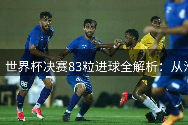 世界杯决赛83粒进球全解析：从滑稽乌龙到封神时刻的足球史诗