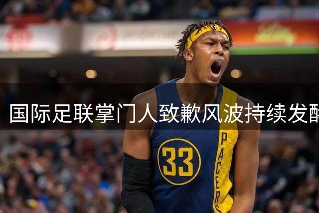 国际足联掌门人致歉风波持续发酵 强硬声明暗示高层危机处理策略