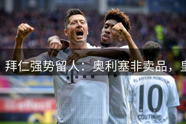 拜仁强势留人：奥利塞非卖品，皇马挖角计划受阻
