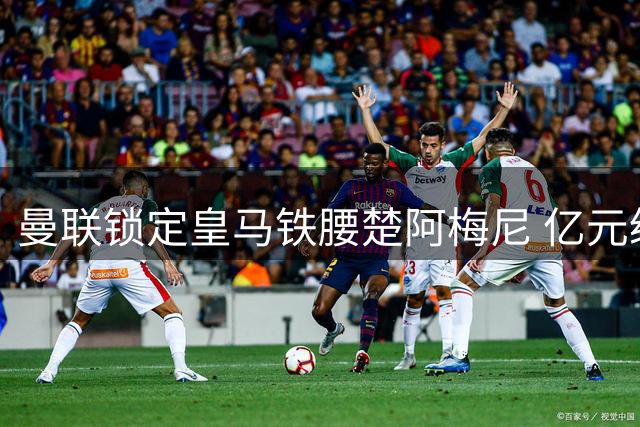 曼联锁定皇马铁腰楚阿梅尼 亿元级引援或成今夏压轴大戏