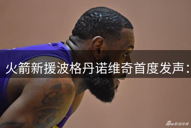 火箭新援波格丹诺维奇首度发声：期待休斯顿的全新篇章