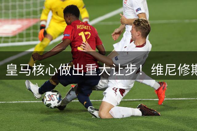 皇马核心做出重大让步！维尼修斯为留守伯纳乌放弃天价条款