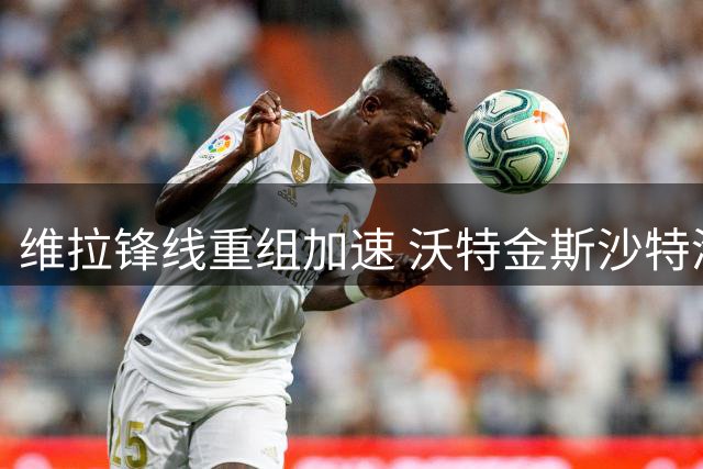 维拉锋线重组加速 沃特金斯沙特淘金 杰克逊即将加盟