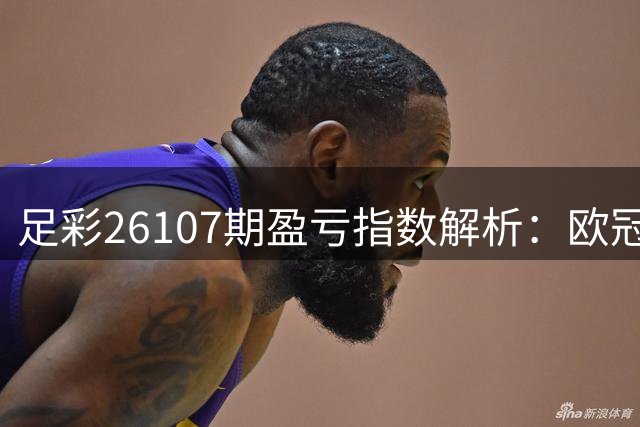 足彩26107期盈亏指数解析：欧冠欧联赛事防冷指南