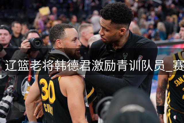 辽篮老将韩德君激励青训队员 赛后设宴提振士气