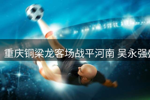 重庆铜梁龙客场战平河南 吴永强盛赞球队精神面貌蜕变