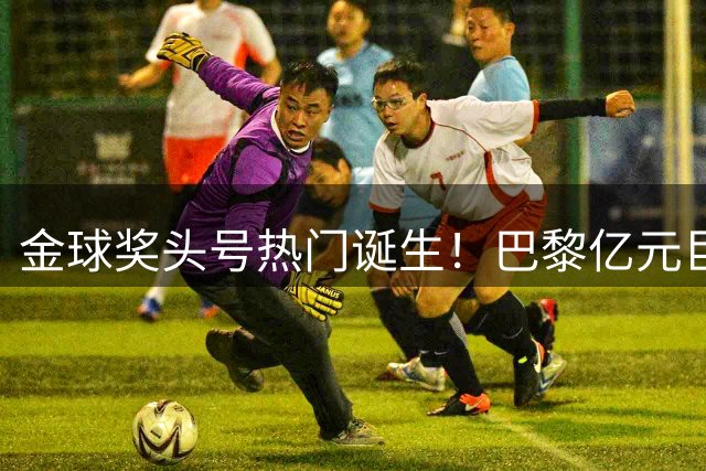 金球奖头号热门诞生！巴黎亿元巨星狂轰26球14助，率队加冕5冠王