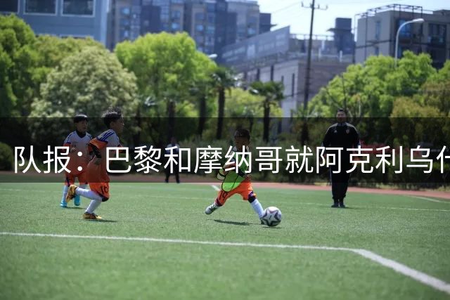 队报：巴黎和摩纳哥就阿克利乌什的分歧在于固定转会费部分