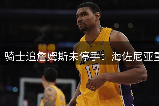 骑士追詹姆斯未停手：海佐尼亚重返NBA在望，库明加交易陷僵局